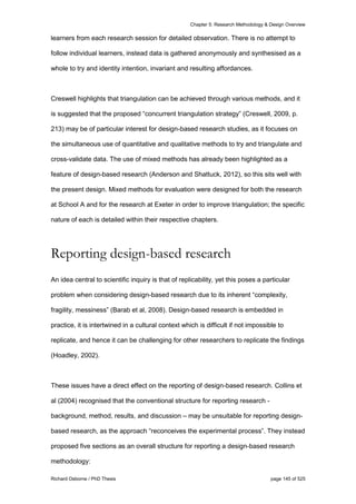 Chapter 5: Research Methodology & Design Overview
Richard Osborne / PhD Thesis page 145 of 525
learners from each research session for detailed observation. There is no attempt to
follow individual learners, instead data is gathered anonymously and synthesised as a
whole to try and identity intention, invariant and resulting affordances.
Creswell highlights that triangulation can be achieved through various methods, and it
is suggested that the proposed “concurrent triangulation strategy” (Creswell, 2009, p.
213) may be of particular interest for design-based research studies, as it focuses on
the simultaneous use of quantitative and qualitative methods to try and triangulate and
cross-validate data. The use of mixed methods has already been highlighted as a
feature of design-based research (Anderson and Shattuck, 2012), so this sits well with
the present design. Mixed methods for evaluation were designed for both the research
at School A and for the research at Exeter in order to improve triangulation; the specific
nature of each is detailed within their respective chapters.
Reporting design-based research
An idea central to scientific inquiry is that of replicability, yet this poses a particular
problem when considering design-based research due to its inherent “complexity,
fragility, messiness” (Barab et al, 2008). Design-based research is embedded in
practice, it is intertwined in a cultural context which is difficult if not impossible to
replicate, and hence it can be challenging for other researchers to replicate the findings
(Hoadley, 2002).
These issues have a direct effect on the reporting of design-based research. Collins et
al (2004) recognised that the conventional structure for reporting research -
background, method, results, and discussion – may be unsuitable for reporting design-
based research, as the approach “reconceives the experimental process”. They instead
proposed five sections as an overall structure for reporting a design-based research
methodology:
 