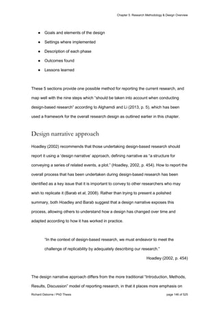 Chapter 5: Research Methodology & Design Overview
Richard Osborne / PhD Thesis page 146 of 525
● Goals and elements of the design
● Settings where implemented
● Description of each phase
● Outcomes found
● Lessons learned
These 5 sections provide one possible method for reporting the current research, and
map well with the nine steps which “should be taken into account when conducting
design-based research” according to Alghamdi and Li (2013, p. 5), which has been
used a framework for the overall research design as outlined earlier in this chapter.
Design narrative approach
Hoadley (2002) recommends that those undertaking design-based research should
report it using a ‘design narrative’ approach, defining narrative as “a structure for
conveying a series of related events, a plot.” (Hoadley, 2002, p. 454). How to report the
overall process that has been undertaken during design-based research has been
identified as a key issue that it is important to convey to other researchers who may
wish to replicate it (Barab et al, 2008). Rather than trying to present a polished
summary, both Hoadley and Barab suggest that a design narrative exposes this
process, allowing others to understand how a design has changed over time and
adapted according to how it has worked in practice.
“In the context of design-based research, we must endeavor to meet the
challenge of replicability by adequately describing our research.”
Hoadley (2002, p. 454)
The design narrative approach differs from the more traditional “Introduction, Methods,
Results, Discussion” model of reporting research, in that it places more emphasis on
 