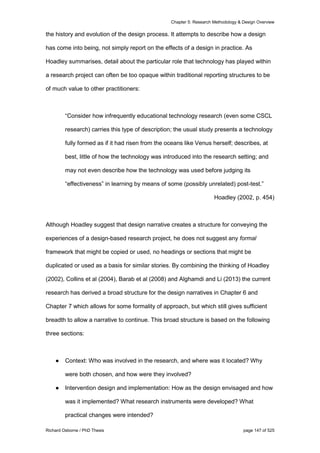 Chapter 5: Research Methodology & Design Overview
Richard Osborne / PhD Thesis page 147 of 525
the history and evolution of the design process. It attempts to describe how a design
has come into being, not simply report on the effects of a design in practice. As
Hoadley summarises, detail about the particular role that technology has played within
a research project can often be too opaque within traditional reporting structures to be
of much value to other practitioners:
“Consider how infrequently educational technology research (even some CSCL
research) carries this type of description; the usual study presents a technology
fully formed as if it had risen from the oceans like Venus herself; describes, at
best, little of how the technology was introduced into the research setting; and
may not even describe how the technology was used before judging its
“effectiveness” in learning by means of some (possibly unrelated) post-test.”
Hoadley (2002, p. 454)
Although Hoadley suggest that design narrative creates a structure for conveying the
experiences of a design-based research project, he does not suggest any formal
framework that might be copied or used, no headings or sections that might be
duplicated or used as a basis for similar stories. By combining the thinking of Hoadley
(2002), Collins et al (2004), Barab et al (2008) and Alghamdi and Li (2013) the current
research has derived a broad structure for the design narratives in Chapter 6 and
Chapter 7 which allows for some formality of approach, but which still gives sufficient
breadth to allow a narrative to continue. This broad structure is based on the following
three sections:
● Context: Who was involved in the research, and where was it located? Why
were both chosen, and how were they involved?
● Intervention design and implementation: How as the design envisaged and how
was it implemented? What research instruments were developed? What
practical changes were intended?
 