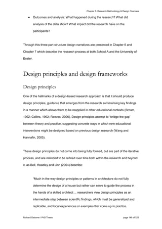 Chapter 5: Research Methodology & Design Overview
Richard Osborne / PhD Thesis page 148 of 525
● Outcomes and analysis: What happened during the research? What did
analysis of the data show? What impact did the research have on the
participants?
Through this three part structure design narratives are presented in Chapter 6 and
Chapter 7 which describe the research process at both School A and the University of
Exeter.
Design principles and design frameworks
Design principles
One of the hallmarks of a design-based research approach is that it should produce
design principles, guidance that emerges from the research summarising key findings
in a manner which allows them to be reapplied in other educational contexts (Brown,
1992; Collins, 1992; Reeves, 2006). Design principles attempt to “bridge the gap”
between theory and practice, suggesting concrete ways in which new educational
interventions might be designed based on previous design research (Wang and
Hannafin, 2005).
These design principles do not come into being fully formed, but are part of the iterative
process, and are intended to be refined over time both within the research and beyond
it, as Bell, Hoadley and Linn (2004) describe:
“Much in the way design principles or patterns in architecture do not fully
determine the design of a house but rather can serve to guide the process in
the hands of a skilled architect ... researchers view design principles as an
intermediate step between scientific findings, which must be generalized and
replicable, and local experiences or examples that come up in practice.
 