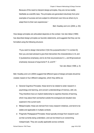 Chapter 5: Research Methodology & Design Overview
Richard Osborne / PhD Thesis page 149 of 525
Because of the need to interpret design-principles, they are not as readily
falsifiable as scientific laws. The principles are generated inductively from prior
examples of success and are subject to refinement over time as others try to
adapt them to their own experiences.”
Bell, Hoadley and Linn (2004, p. 83)
How design principles are articulated depends on the context. Van den Akker (1999)
has described design principles as heuristic statements, and suggests that they can be
formatted using the following structure:
“If you want to design intervention X [for the purpose/function Y in context Z],
then you are best advised to give that intervention the characteristics A, B, and
C [substantive emphasis], and to do that via procedures K, L, and M [procedural
emphasis], because of arguments P, Q, and R’.”
Van den Akker (1999, p. 9)
Bell, Hoadley and Linn (2004) suggest that different types of design principle should be
created, based on four different categories, which they define as:
● General Cognitive Principles: these tend to be related to wider research in
psychology and learning, and concern understandings of memory, skill, etc.
They therefore have an implicit relationship to cognitive theories of learning,
which may place them somewhat outside the ecological and situated view
explored in the current work
● Metaprinciples: these are derived from many research initiatives, and tend to be
stable and applicable in multiple contexts
● Pragmatic Pedagogical Principles: these typically emerge from research such
as that currently being undertaken, and can be linked to an overarching
metaprinciple. They are usually applicable across contexts
 