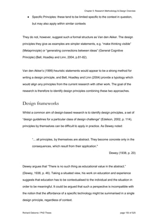 Chapter 5: Research Methodology & Design Overview
Richard Osborne / PhD Thesis page 150 of 525
● Specific Principles: these tend to be limited specific to the context in question,
but may also apply within similar contexts
They do not, however, suggest such a formal structure as Van den Akker. The design
principles they give as examples are simpler statements, e.g. “make thinking visible”
(Metaprinciple) or “generating connections between ideas” (General Cognitive
Principle) (Bell, Hoadley and Linn, 2004, p.81-82).
Van den Akker’s (1999) heuristic statements would appear to be a strong method for
writing a design principle, and Bell, Hoadley and Linn (2004) provide a typology which
would align any principles from the current research with other work. The goal of the
research is therefore to identify design principles combining these two approaches.
Design frameworks
Whilst a common aim of design-based research is to identify design principles, a set of
“design guidelines for a particular class of design challenge” (Edelson, 2002, p. 114),
principles by themselves can be difficult to apply in practice. As Dewey noted:
“... all principles, by themselves are abstract. They become concrete only in the
consequences, which result from their application."
Dewey (1938, p. 20)
Dewey argues that “There is no such thing as educational value in the abstract.”
(Dewey, 1938, p. 46). Taking a situated view, his work on education and experience
suggests that education has to be contextualised to the individual and the situation in
order to be meaningful. It could be argued that such a perspective is incompatible with
the notion that the affordance of a specific technology might be summarised in a single
design principle, regardless of context.
 