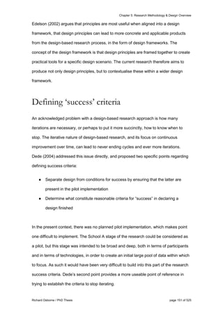 Chapter 5: Research Methodology & Design Overview
Richard Osborne / PhD Thesis page 151 of 525
Edelson (2002) argues that principles are most useful when aligned into a design
framework, that design principles can lead to more concrete and applicable products
from the design-based research process, in the form of design frameworks. The
concept of the design framework is that design principles are framed together to create
practical tools for a specific design scenario. The current research therefore aims to
produce not only design principles, but to contextualise these within a wider design
framework.
Defining ‘success’ criteria
An acknowledged problem with a design-based research approach is how many
iterations are necessary, or perhaps to put it more succinctly, how to know when to
stop. The iterative nature of design-based research, and its focus on continuous
improvement over time, can lead to never ending cycles and ever more iterations.
Dede (2004) addressed this issue directly, and proposed two specific points regarding
defining success criteria:
● Separate design from conditions for success by ensuring that the latter are
present in the pilot implementation
● Determine what constitute reasonable criteria for “success” in declaring a
design finished
In the present context, there was no planned pilot implementation, which makes point
one difficult to implement. The School A stage of the research could be considered as
a pilot, but this stage was intended to be broad and deep, both in terms of participants
and in terms of technologies, in order to create an initial large pool of data within which
to focus. As such it would have been very difficult to build into this part of the research
success criteria. Dede’s second point provides a more useable point of reference in
trying to establish the criteria to stop iterating.
 
