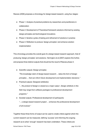 Chapter 5: Research Methodology & Design Overview
Richard Osborne / PhD Thesis page 152 of 525
Reeves (2006) proposes a chronology for design-based research, using four stages:
● Phase 1: Analysis of practical problems by researchers and practitioners in
collaboration
● Phase 2: Development of Theoretical framework solutions informed by existing
design principles and technological innovations
● Phase 3: Iterative cycles of testing and refinement of solutions in practice
● Phase 4: Reflection to produce ‘design principles’ and enhance solution
implementation
This chronology provides the overall goal of a design-based research approach, that of
producing ‘design principles’ and solutions. Herrington et al (2007) explore this further,
and propose three distinct outputs that should be the result of Reeves phase 4:
● Scientific outputs: Design principles
“The knowledge claim of design-based research ... takes the form of design
principles ... that can inform future development and implementation decisions.”
● Practical outputs: Designed artefact(s)
“... the product of design is viewed as a major output . Design artefacts in this
field may range from software packages to professional development
programs.”
● Societal outputs: Professional development of participants
“... a design-based research project ... enhances the professional development
of all involved.”
Together these three forms of output can be used to create criteria against which the
current research can be measured, defining ‘success’ and informing the ongoing
research as to when ‘enough’ research has been undertaken. These criteria are
 