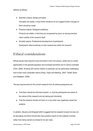 Chapter 5: Research Methodology & Design Overview
Richard Osborne / PhD Thesis page 153 of 525
defined as follows:
● Scientific outputs: Design principles
Principles are stable, in that further iterations do not suggest further changes to
them should be made
● Practical outputs: Designed artefact(s)
Products are stable, in that they are recognised by peers as having practical
value outside of the research itself
● Societal outputs: Professional development of participants
Participants reflect positively on their experiences within the research
Ethical considerations
Ethical issues have become more prominent in the 21st century, partly due to a wider
appreciation in the general populace and increased sensitivity due to various scandals
(Flick, 2006). Working with school children in particular can be particularly challenging,
due to their more vulnerable nature (Greig, Taylor and MacKay, 2007; Tisdall, Davis
and Gallagher, 2008).
The key requirements for the current research from an ethical perspective are:
● That there should be informed consent, i.e. that the participants are aware of
the nature of the research and are taking part voluntarily
● That the research should not harm or in any other way negatively impact the
subjects
In addition, Murphy and Dingwall (2001) suggest that the research should not only not
be damaging, but that it should also have positive impact on the subjects involved,
rather than being carried out simply for its own sake.
 