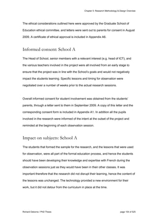 Chapter 5: Research Methodology & Design Overview
Richard Osborne / PhD Thesis page 154 of 525
The ethical considerations outlined here were approved by the Graduate School of
Education ethical committee, and letters were sent out to parents for consent in August
2009. A certificate of ethical approval is included in Appendix A6.
Informed consent: School A
The Head of School, senior members with a relevant interest (e.g. head of ICT), and
the various teachers involved in the project were all involved from an early stage to
ensure that the project was in line with the School’s goals and would not negatively
impact the students learning. Specific lessons and timing for observation were
negotiated over a number of weeks prior to the actual research sessions.
Overall informed consent for student involvement was obtained from the students’
parents, through a letter sent to them in September 2009. A copy of this letter and the
corresponding consent form is included in Appendix A1. In addition all the pupils
involved in the research were informed of the intent at the outset of the project and
reminded at the beginning of each observation session.
Impact on subjects: School A
The students that formed the sample for the research, and the lessons that were used
for observation, were all part of the formal education process, and hence the students
should have been developing their knowledge and expertise with French during the
observation sessions just as they would have been in their other classes. It was
important therefore that the research did not disrupt their learning, hence the content of
the lessons was unchanged. The technology provided a new environment for their
work, but it did not detour from the curriculum in place at the time.
 