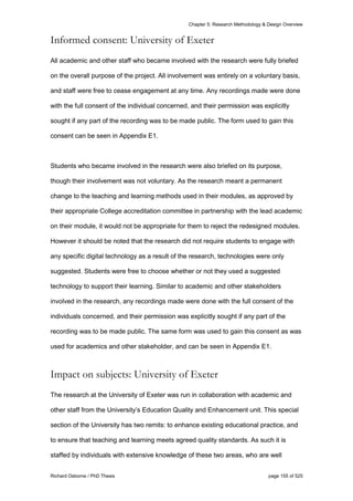 Chapter 5: Research Methodology & Design Overview
Richard Osborne / PhD Thesis page 155 of 525
Informed consent: University of Exeter
All academic and other staff who became involved with the research were fully briefed
on the overall purpose of the project. All involvement was entirely on a voluntary basis,
and staff were free to cease engagement at any time. Any recordings made were done
with the full consent of the individual concerned, and their permission was explicitly
sought if any part of the recording was to be made public. The form used to gain this
consent can be seen in Appendix E1.
Students who became involved in the research were also briefed on its purpose,
though their involvement was not voluntary. As the research meant a permanent
change to the teaching and learning methods used in their modules, as approved by
their appropriate College accreditation committee in partnership with the lead academic
on their module, it would not be appropriate for them to reject the redesigned modules.
However it should be noted that the research did not require students to engage with
any specific digital technology as a result of the research, technologies were only
suggested. Students were free to choose whether or not they used a suggested
technology to support their learning. Similar to academic and other stakeholders
involved in the research, any recordings made were done with the full consent of the
individuals concerned, and their permission was explicitly sought if any part of the
recording was to be made public. The same form was used to gain this consent as was
used for academics and other stakeholder, and can be seen in Appendix E1.
Impact on subjects: University of Exeter
The research at the University of Exeter was run in collaboration with academic and
other staff from the University’s Education Quality and Enhancement unit. This special
section of the University has two remits: to enhance existing educational practice, and
to ensure that teaching and learning meets agreed quality standards. As such it is
staffed by individuals with extensive knowledge of these two areas, who are well
 