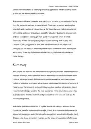 Chapter 5: Research Methodology & Design Overview
Richard Osborne / PhD Thesis page 156 of 525
versed in the importance of balancing innovative approaches with the teaching needs
of staff and the learning needs of students.
The research at Exeter involved a wide spectrum of students at various levels of study,
from 1st year undergraduate to master’s level. The impact on studies was therefore
potentially wide ranging. All interventions at the University were made in accordance
with existing guidelines for quality as agreed by Education Quality and Enhancement,
and new accreditation was sought from quality review panels where deemed
necessary, in order not to negatively impact student learning. With Murphy and
Dingwall’s (2001) suggestion in mind, that the research should not only not be
damaging but that it should also have positive impact, the research was also aligned
with existing University strategies aimed at enhancing students employability and
digital literacy.
Summary
This chapter has explored the possible methodological approaches, methodologies and
methods that might be appropriate to explore a revisited concept of affordances within
practical learning scenarios. Using a conceptual framework that combines the basic
outlook of ecological psychology with a situated constructivist perspective of learning, it
has proposed that an overall post-positivist perspective, together with a design-based
research methodology, would be the most appropriate in this circumstance, and it has
outlined in some detail the methods and processes that have been set-up to put the
research into practice.
The overall goal of the research is to explore whether the theory of affordances can
provide the basis for a theoretical framework through which digital technologies can be
aligned with pedagogic goals. Using the affordances trinity as outlined in Chapter 3 and
Chapter 4, i.e. those of intention, invariant and the ‘space of possibilities’ of affordance
 