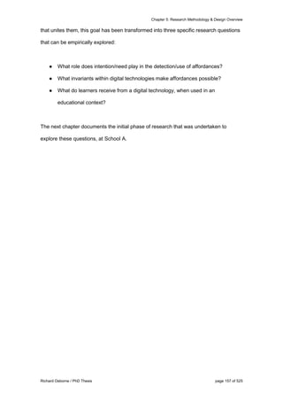 Chapter 5: Research Methodology & Design Overview
Richard Osborne / PhD Thesis page 157 of 525
that unites them, this goal has been transformed into three specific research questions
that can be empirically explored:
● What role does intention/need play in the detection/use of affordances?
● What invariants within digital technologies make affordances possible?
● What do learners receive from a digital technology, when used in an
educational context?
The next chapter documents the initial phase of research that was undertaken to
explore these questions, at School A.
 