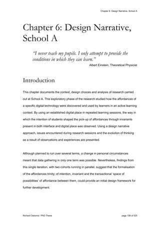 Chapter 6: Design Narrative, School A
Richard Osborne / PhD Thesis page 158 of 525
“I never teach my pupils. I only attempt to provide the
conditions in which they can learn.”
Albert Einstein, Theoretical Physicist
Introduction
This chapter documents the context, design choices and analysis of research carried
out at School A. This exploratory phase of the research studied how the affordances of
a specific digital technology were discovered and used by learners in an active learning
context. By using an established digital place in repeated learning sessions, the way in
which the intention of students shaped the pick-up of affordances through invariants
present in both interface and digital place was observed. Using a design narrative
approach, issues encountered during research sessions and the evolution of thinking
as a result of observations and experiences are presented.
Although planned to run over several terms, a change in personal circumstances
meant that data gathering in only one term was possible. Nevertheless, findings from
this single iteration, with two cohorts running in parallel, suggest that the formalisation
of the affordances trinity; of intention, invariant and the transactional ‘space of
possibilities’ of affordance between them, could provide an initial design framework for
further development.
Chapter 6: Design Narrative,
School A
 