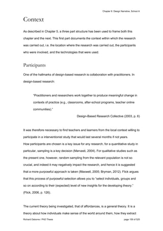 Chapter 6: Design Narrative, School A
Richard Osborne / PhD Thesis page 159 of 525
Context
As described in Chapter 5, a three part structure has been used to frame both this
chapter and the next. This first part documents the context within which the research
was carried out, i.e. the location where the research was carried out, the participants
who were involved, and the technologies that were used.
Participants
One of the hallmarks of design-based research is collaboration with practitioners. In
design-based research:
“Practitioners and researchers work together to produce meaningful change in
contexts of practice (e.g., classrooms, after-school programs, teacher online
communities).”
Design-Based Research Collective (2003, p. 6)
It was therefore necessary to find teachers and learners from the local context willing to
participate in a interventionist study that would last several months if not years.
How participants are chosen is a key issue for any research, for a quantitative study in
particular, sampling is a key decision (Marvasti, 2004). For qualitative studies such as
the present one, however, random sampling from the relevant population is not so
crucial, and indeed it may negatively impact the research, and hence it is suggested
that a more purposeful approach is taken (Maxwell, 2005; Bryman, 2012). Flick argues
that this process of purposeful selection allows you to “select individuals, groups and
so on according to their (expected) level of new insights for the developing theory.”
(Flick, 2006, p. 126).
The current theory being investigated, that of affordances, is a general theory. It is a
theory about how individuals make sense of the world around them, how they extract
 