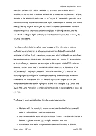 Chapter 6: Design Narrative, School A
Richard Osborne / PhD Thesis page 160 of 525
meaning, and as such it neither precludes nor suggests any particular learning
scenario. As such it is proposed that any learning scenario has the potential to provide
answers to the research questions set out in Chapter 5. The research questions focus
on the relationship individuals develop with digital technologies as learners, they do not
presuppose any stage of learning or any specific competence of learners. What the
research requires is simply active learners engaged in learning activities, and the
opportunity to interject digital technologies into these learning activities and study the
resulting interactions.
I used personal contacts to explore research opportunities with several teaching
professionals, and teachers at a local secondary school, School A, responded
positively to the idea. Due to my existing connections with the School there were fewer
barriers to setting-up research, and conversations with the Head of ICT and the Head
of Modern Foreign Languages were arranged and took place late in 2008 to discuss
potential options, with a view to starting the research in school in September 2009.
Modern Foreign Languages (MFL) was considered as having good potential for
exploring digital technologies in teaching and learning, due to their use of not only
written texts but also spoken text. The ability of digital technologies to work with
multiple forms of media is often highlighted as one of its strengths (e.g. Conole and
Dyke, 2004), and therefore it seemed wise to make initial research options as broad as
possible.
The following needs were identified from the research perspective:
● Software with the capacity to provide numerous potential affordances would
need to be installed on classroom computers
● Use of this software would be required as part of the normal teaching practice in
lessons, together with the opportunity for reflection after use
● Observation of students using the computers in their learning in real time
 