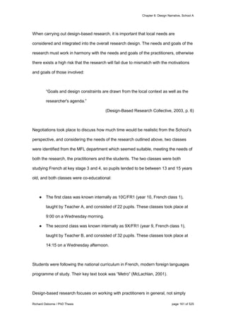 Chapter 6: Design Narrative, School A
Richard Osborne / PhD Thesis page 161 of 525
When carrying out design-based research, it is important that local needs are
considered and integrated into the overall research design. The needs and goals of the
research must work in harmony with the needs and goals of the practitioners, otherwise
there exists a high risk that the research will fail due to mismatch with the motivations
and goals of those involved:
“Goals and design constraints are drawn from the local context as well as the
researcher's agenda.”
(Design-Based Research Collective, 2003, p. 6)
Negotiations took place to discuss how much time would be realistic from the School’s
perspective, and considering the needs of the research outlined above, two classes
were identified from the MFL department which seemed suitable, meeting the needs of
both the research, the practitioners and the students. The two classes were both
studying French at key stage 3 and 4, so pupils tended to be between 13 and 15 years
old, and both classes were co-educational:
● The first class was known internally as 10C/FR1 (year 10, French class 1),
taught by Teacher A, and consisted of 22 pupils. These classes took place at
9:00 on a Wednesday morning.
● The second class was known internally as 9X/FR1 (year 9, French class 1),
taught by Teacher B, and consisted of 32 pupils. These classes took place at
14:15 on a Wednesday afternoon.
Students were following the national curriculum in French, modern foreign languages
programme of study. Their key text book was “Metro” (McLachlan, 2001).
Design-based research focuses on working with practitioners in general, not simply
 