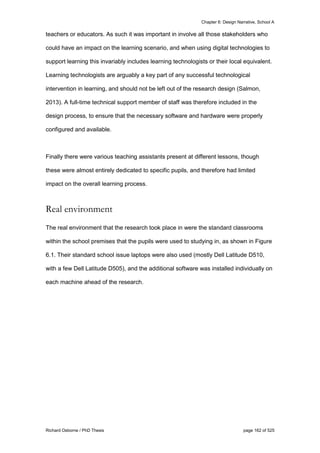 Chapter 6: Design Narrative, School A
Richard Osborne / PhD Thesis page 162 of 525
teachers or educators. As such it was important in involve all those stakeholders who
could have an impact on the learning scenario, and when using digital technologies to
support learning this invariably includes learning technologists or their local equivalent.
Learning technologists are arguably a key part of any successful technological
intervention in learning, and should not be left out of the research design (Salmon,
2013). A full-time technical support member of staff was therefore included in the
design process, to ensure that the necessary software and hardware were properly
configured and available.
Finally there were various teaching assistants present at different lessons, though
these were almost entirely dedicated to specific pupils, and therefore had limited
impact on the overall learning process.
Real environment
The real environment that the research took place in were the standard classrooms
within the school premises that the pupils were used to studying in, as shown in Figure
6.1. Their standard school issue laptops were also used (mostly Dell Latitude D510,
with a few Dell Latitude D505), and the additional software was installed individually on
each machine ahead of the research.
 
