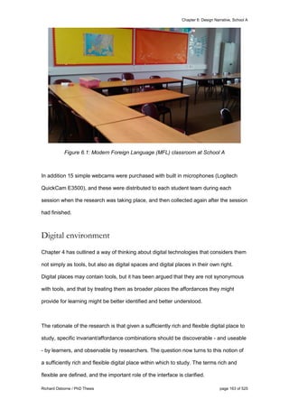 Chapter 6: Design Narrative, School A
Richard Osborne / PhD Thesis page 163 of 525
Figure 6.1: Modern Foreign Language (MFL) classroom at School A
In addition 15 simple webcams were purchased with built in microphones (Logitech
QuickCam E3500), and these were distributed to each student team during each
session when the research was taking place, and then collected again after the session
had finished.
Digital environment
Chapter 4 has outlined a way of thinking about digital technologies that considers them
not simply as tools, but also as digital spaces and digital places in their own right.
Digital places may contain tools, but it has been argued that they are not synonymous
with tools, and that by treating them as broader places the affordances they might
provide for learning might be better identified and better understood.
The rationale of the research is that given a sufficiently rich and flexible digital place to
study, specific invariant/affordance combinations should be discoverable - and useable
- by learners, and observable by researchers. The question now turns to this notion of
a sufficiently rich and flexible digital place within which to study. The terms rich and
flexible are defined, and the important role of the interface is clarified.
 