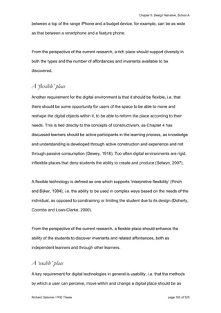 Chapter 6: Design Narrative, School A
Richard Osborne / PhD Thesis page 165 of 525
between a top of the range iPhone and a budget device, for example, can be as wide
as that between a smartphone and a feature phone.
From the perspective of the current research, a rich place should support diversity in
both the types and the number of affordances and invariants available to be
discovered.
A ‘flexible’ place
Another requirement for the digital environment is that it should be flexible, i.e. that
there should be some opportunity for users of the space to be able to move and
reshape the digital objects within it, to be able to reform the place according to their
needs. This is tied directly to the concepts of constructivism, as Chapter 4 has
discussed learners should be active participants in the learning process, as knowledge
and understanding is developed through active construction and experience and not
through passive consumption (Dewey, 1916). Too often digital environments are rigid,
inflexible places that deny students the ability to create and produce (Selwyn, 2007).
A flexible technology is defined as one which supports ‘interpretive flexibility’ (Pinch
and Bijker, 1984), i.e. the ability to be used in complex ways based on the needs of the
individual, as opposed to constraining or limiting the student due to its design (Doherty,
Coombs and Loan-Clarke, 2000).
From the perspective of the current research, a flexible place should enhance the
ability of the students to discover invariants and related affordances, both as
independent learners and through other learners.
A ‘usable’ place
A key requirement for digital technologies in general is usability, i.e. that the methods
by which a user can perceive, move within and change a digital place should be as
 