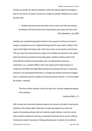 Chapter 6: Design Narrative, School A
Richard Osborne / PhD Thesis page 166 of 525
intuitive as possible. By utilising metaphors, either with existing digital technologies or
with the real world, the system should be as usable as possible. Metaphors are useful
because they:
"… facilitate easy learning as they allow users to draw upon their pre-existing
knowledge of familiar domains when attempting to get to grips with new ones"
(Etre Newsletter, July 2008)
Usability was considered especially important in the research as there is an inherent
danger in studying the use of a digital technology that the study starts to reflect on the
nature of the digital technology itself, rather than on the use by teachers and learners.
This can mean that results about the quality of the interface are blended in with results
about the learning processes that are taking place, therefore making results of the
study difficult to interpret and generalise upon. As experienced by previous
researchers, e.g. Laurillard (2000) in their work exploring the design features of
multimedia CD-ROMs that might afford activities that generate learning, if a particular
interface is not well designed then there is a danger the research will become bogged
down in operational activity unrelated to the learning that the teacher - or for that matter
the student - intended:
“The focus of their attention is all on the task form, and the navigational aspects
of the interface.”
Laurillard (2000, p. 7)
With complex and unintuitive interfaces students can become embroiled in learning the
interface to the software itself, rather than any learning objectives as set by the
teacher. By selecting software with an inherently usable interface, more time can be
spent using the software for learning, as opposed to learning how to use the software.
It should also make the process of distinguishing between invariants in the interface
 