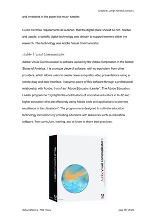Chapter 6: Design Narrative, School A
Richard Osborne / PhD Thesis page 167 of 525
and invariants in the place that much simpler.
Given the three requirements as outlined, that the digital place should be rich, flexible
and usable, a specific digital technology was chosen to support learners within the
research. This technology was Adobe Visual Communicator.
Adobe Visual Communicator
Adobe Visual Communicator is software owned by the Adobe Corporation in the United
States of America. It is a unique piece of software, with no equivalent from other
providers, which allows users to create newscast quality video presentations using a
simple drag and drop interface. I became aware of this software through a professional
relationship with Adobe, that of an “Adobe Education Leader”. The Adobe Education
Leader programme “highlights the contributions of innovative educators in K–12 and
higher education who are effectively using Adobe tools and applications to promote
excellence in the classroom”. The programme is designed to cultivate education
technology innovations by providing educators with resources such as education
software, free curriculum, training, and a forum to share best practices.
 