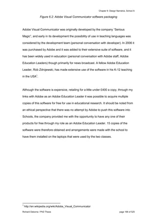 Chapter 6: Design Narrative, School A
Richard Osborne / PhD Thesis page 168 of 525
Figure 6.2: Adobe Visual Communicator software packaging
Adobe Visual Communicator was originally developed by the company “Serious
Magic”, and early in its development the possibility of use in teaching languages was
considered by the development team (personal conversation with developer). In 2006 it
was purchased by Adobe and it was added to their extensive suite of software, and it
has been widely used in education (personal conversation with Adobe staff, Adobe
Education Leaders) though primarily for news broadcast. A fellow Adobe Education
Leader, Rob Zdrojewski, has made extensive use of the software in his K-12 teaching
in the USA1
.
Although the software is expensive, retailing for a little under £400 a copy, through my
links with Adobe as an Adobe Education Leader it was possible to acquire multiple
copies of this software for free for use in educational research. It should be noted from
an ethical perspective that there was no attempt by Adobe to push this software into
Schools, the company provided me with the opportunity to have any one of their
products for free through my role as an Adobe Education Leader. 15 copies of the
software were therefore obtained and arrangements were made with the school to
have them installed on the laptops that were used by the two classes.
1
http://en.wikipedia.org/wiki/Adobe_Visual_Communicator
 