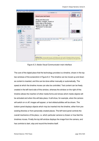 Chapter 6: Design Narrative, School A
Richard Osborne / PhD Thesis page 169 of 525
Figure 6.3: Adobe Visual Communicator main interface
The core of the digital place that the technology provides is a timeline, shown in the top
two windows of the screenshot in Figure 6.3. This timeline can be moved up and down
as content is inserted, and this can be done either manually or automatically. The
speed at which the timeline moves can also be controlled. Text content can be freely
created in the left hand side of this window, whereas the window on the right of this
timeline allows the insertion of other media forms and shows which media objects will
be activated and when this will take place. It will show, for example, when the camera
will switch on or off, images will appear, or text slides/subtitles will be shown. The
bottom panel displays objects which may be inserted into the timeline, either from pre-
existing libraries or from personally created places. The left hand panel controls the
overall mechanics of the place, i.e. which particular camera is chosen or how fast the
timelines moves. Finally the top left window displays the image from the camera, and
has controls to start, stop and record the timeline itself.
 