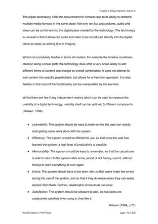 Chapter 6: Design Narrative, School A
Richard Osborne / PhD Thesis page 170 of 525
The digital technology fulfils the requirement for richness due to its ability to combine
multiple media formats in the same place. Not only text but also pictures, audio and
video can be combined into the digital place created by the technology. The technology
is unusual in that it allows for audio and video to be introduced directly into the digital
place as easily as adding text or imagery.
Whilst not completely flexible in terms of creation, for example the timeline constrains
creation along a linear path, the technology does offer a very broad ability to add
different forms of content and change its overall combination. It does not attempt to
lock content into specific placeholders, but allows for a free form approach. It is also
flexible in that most of the functionality can be manipulated by the learners.
Whilst there are few if any independent metrics which can be used to measure the
usability of a digital technology, usability itself can be split into 5 different components
(Nielsen, 1994):
● Learnability: The system should be easy to learn so that the user can rapidly
start getting some work done with the system.
● Efficiency: The system should be efficient to use, so that once the user has
learned the system, a high level of productivity is possible.
● Memorability: The system should be easy to remember, so that the casual user
is able to return to the system after some period of not having used it, without
having to learn everything all over again.
● Errors: The system should have a low error rate, so that users make few errors
during the use of the system, and so that if they do make errors they can easily
recover from them. Further, catastrophic errors must not occur.
● Satisfaction: The system should be pleasant to use, so that users are
subjectively satisfied when using it; they like it.
Nielsen (1994, p.26)
 