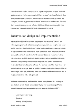 Chapter 6: Design Narrative, School A
Richard Osborne / PhD Thesis page 171 of 525
Usability analysis is often carried out by an expert using heuristic analysis, often with
guidance such as this to measure against. I have a master’s level qualification in “User
Interface Design and Evaluation”, hence could be considered an expert myself, and
using this guidance my personal evaluation of the software found it suitable. However,
there were some concerns over software stability, and these are discussed in more
detail in both the implementation and the analysis sections, below.
Intervention design and implementation
As described in Chapter 5, the initial design for the first iteration at School A was
relatively straightforward - take an existing learning scenario and swap the real world
environment for a digital environment. Instead of using their desks, paper, pencils etc.
to support their studies, in the lessons under observation these real places would be
swapped for digital places within which to create and discuss. Instead of creating
marks on paper, students would be creating text within Adobe Visual Communicator,
instead of simply uttering French into the real place, their speech would also be
recorded and stored in the digital software. The learners’ use of this digital place over
an extended period of time would be studied in relation to the three research questions,
and changes to the way in which the place was used would be introduced over time in
response to analysis of the data gathered.
Students’ normal working practice was to work in small groups of 2-3, focusing on a
specific topic for half of each term, and developing their understanding of French
through four attainment targets as set out in the National Curriculum (2007):
● Listening and responding
● Speaking
● Reading and responding
 
