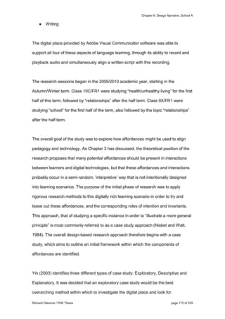 Chapter 6: Design Narrative, School A
Richard Osborne / PhD Thesis page 172 of 525
● Writing
The digital place provided by Adobe Visual Communicator software was able to
support all four of these aspects of language learning, through its ability to record and
playback audio and simultaneously align a written script with this recording.
The research sessions began in the 2009/2010 academic year, starting in the
Autumn/Winter term. Class 10C/FR1 were studying “health/unhealthy living” for the first
half of this term, followed by “relationships” after the half term. Class 9X/FR1 were
studying “school” for the first half of the term, also followed by the topic “relationships”
after the half term.
The overall goal of the study was to explore how affordances might be used to align
pedagogy and technology. As Chapter 3 has discussed, the theoretical position of the
research proposes that many potential affordances should be present in interactions
between learners and digital technologies, but that these affordances and interactions
probably occur in a semi-random, ‘interpretive’ way that is not intentionally designed
into learning scenarios. The purpose of the initial phase of research was to apply
rigorous research methods to this digitally rich learning scenario in order to try and
tease out these affordances, and the corresponding roles of intention and invariants.
This approach, that of studying a specific instance in order to “illustrate a more general
principle” is most commonly referred to as a case study approach (Nisbet and Watt,
1984). The overall design-based research approach therefore begins with a case
study, which aims to outline an initial framework within which the components of
affordances are identified.
Yin (2003) identifies three different types of case study: Exploratory, Descriptive and
Explanatory. It was decided that an exploratory case study would be the best
overarching method within which to investigate the digital place and look for
 