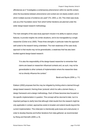 Chapter 6: Design Narrative, School A
Richard Osborne / PhD Thesis page 173 of 525
affordances as it "investigates a contemporary phenomenon within its real-life context;
when the boundaries between phenomenon and context are not clearly evident; and in
which multiple sources of evidence are used" (Yin, 2003, p. 23). This initial case study
acts as a first ‘foundation stone’ from which further iterations are planned under the
wider design-based research methodology.
The main strengths of the case study approach include in its ability to capture unique
features, to provide insights into similar situations, and to be manageable by a single
researcher (Cohen et al, 2000). These three strengths in particular make the approach
well suited to the research being undertaken. The main weakness of the case study
approach is that results may not be generalizable, a weakness that has also been
levelled against design-based research:
“It is also the responsibility of the design-based researcher to remember that
claims are based on researcher influenced contexts and, as such, may not be
generalizable to other contexts of implementation where the researcher does
not so directly influence the context.”
Barab and Squire (2004, p. 11)
Edelson (2002) proposes that this may be mitigated by limiting what is claimed through
design-based research, framing three ‘products’ which he calls a domain theory, a
design framework and a design methodology. Each of these becomes less focused on
the specific implementation in question. This concept will be returned to later, but it is
important perhaps to clarify here that although initial results from the research might be
only applicable in context, approaches exists to broaden and extend results beyond the
current implementation. This initial plan is intentionally quite loose and unstructured, in
order to develop theories and further iterations from data gathered, as recommended
by Wang and Hannafin (2005, p. 8).
 