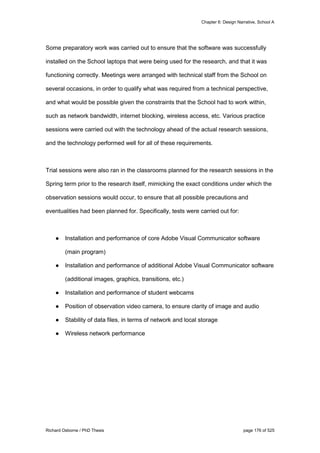 Chapter 6: Design Narrative, School A
Richard Osborne / PhD Thesis page 176 of 525
Some preparatory work was carried out to ensure that the software was successfully
installed on the School laptops that were being used for the research, and that it was
functioning correctly. Meetings were arranged with technical staff from the School on
several occasions, in order to qualify what was required from a technical perspective,
and what would be possible given the constraints that the School had to work within,
such as network bandwidth, internet blocking, wireless access, etc. Various practice
sessions were carried out with the technology ahead of the actual research sessions,
and the technology performed well for all of these requirements.
Trial sessions were also ran in the classrooms planned for the research sessions in the
Spring term prior to the research itself, mimicking the exact conditions under which the
observation sessions would occur, to ensure that all possible precautions and
eventualities had been planned for. Specifically, tests were carried out for:
● Installation and performance of core Adobe Visual Communicator software
(main program)
● Installation and performance of additional Adobe Visual Communicator software
(additional images, graphics, transitions, etc.)
● Installation and performance of student webcams
● Position of observation video camera, to ensure clarity of image and audio
● Stability of data files, in terms of network and local storage
● Wireless network performance
 