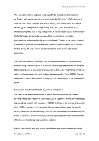 Chapter 6: Design Narrative, School A
Richard Osborne / PhD Thesis page 178 of 525
The research questions as posed could arguably be characterised as research
verification, as they are attempting to better understand the theory of affordances. A
case has been made, however, that what is missing from research into educational
technology is a theory of technology itself (Oliver, 2012), and that the theory of
affordances might be able to help underpin this. It has also been argued that the theory
of affordances as it is currently understood has been distorted by multiple
interpretations, and was written for a non-digital world. The aim of the current research
is therefore to generate theory to enhance that which currently exists, not to confirm
existing theory. As such, a focus on more qualitative forms of research is most
appropriate.
The qualitative approach therefore forms the heart of the research, the quantitative
methods being primarily in place to maintain a baseline of data to monitor the progress
of the research, and to triangulate any issues as and when they might arise. Whilst not
strictly verification tools in terms of verifying theory generation Punch (2005), they are
being used in a verification context in order to monitor the progress of the first research
phase.
Qualitative research instrument: Classroom observation
The heart of the research comprised 14 lesson observations of the two classes
selected. These took place from September 2009 to December 2009 every Wednesday
(barring school breaks), with one class (10C/FR1) first thing in the morning and another
class (9X/FR1) last thing in the afternoon. Students were briefed about the specific
focus of the lesson for approximately 5 minutes, and then worked in small self-selected
teams of between 2-4 individuals each, with one laptop between them, for the majority
of the lesson. Each laptop was issued one webcam.
In each case the task was very similar, the students were asked to create within the
 