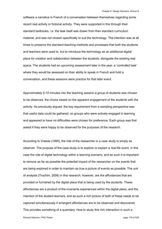 Chapter 6: Design Narrative, School A
Richard Osborne / PhD Thesis page 179 of 525
software a narrative in French of a conversation between themselves regarding some
recent real activity or fictional activity. They were supported in this through their
standard textbooks, i.e. the task itself was drawn from their standard curriculum
material, and was not chosen specifically to suit the technology. The intention was at all
times to preserve the standard teaching methods and processes that both the students
and teachers were used to, but to introduce the technology as an additional digital
place for creation and collaboration between the students, alongside the existing real
space. The students had an upcoming assessment later in the year, a ‘controlled task’
where they would be assessed on their ability to speak in French and hold a
conversation, and these sessions were practice for that later event.
Approximately 5-10 minutes into the teaching session a group of students was chosen
to be observed, the choice based on the apparent engagement of the students with the
activity. As previously argued, the key requirement from a sampling perspective was
that useful data could be gathered, so groups who were actively engaged in learning
and appeared to have no difficulties were chosen for preference. Each group was first
asked if they were happy to be observed for the purposes of the research.
According to Vreede (1995), the role of the researcher in a case study is simply as
observer. The purpose of the case study is to explore or explain a real life event, in this
case the role of digital technology within a learning scenario, and as such it is important
to remove as far as possible the potential impact of the researcher on the events that
are being explored in order to maintain as true a picture of events as possible. The unit
of analysis (Trochim, 2006) in this research, however, are the affordances that are
provided or furnished by the digital place that is being used by the students. These
affordances are a product of the invariants experienced within the digital place, and the
intention of the student learners, and as such a rich picture of both of these needs to be
captured simultaneously if emergent affordances are to be observed and discovered.
This provides something of a quandary: How to study this rich interaction in such a
 