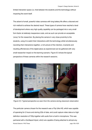 Chapter 6: Design Narrative, School A
Richard Osborne / PhD Thesis page 180 of 525
limited interaction space (i.e. that between the students and the technology) without
impacting the event itself.
The advent of small, powerful video cameras with long battery life offers a discreet and
rich method to achieve the desired result. These types of camera have reached a level
of development where very high quality capability can be packaged into a very small
form factor at relatively inexpensive costs, and as such can provide an acceptable
‘proxy’ for the researcher. By placing the camera in very close proximity to the
students, using it to watch their interactions with the technology whilst simultaneously
recording their interactions together, a rich picture of the intention, invariants and
resulting affordances of the digital place as experienced can be gathered with very
small researcher impact on the learning scenario. Figure 6.5 shows the typical
perspective of these cameras within the research sessions.
Figure 6.5: Typical perspective as seen from the camera during classroom observation
The particular camera chosen for the research was a Flip Ultra HD, which was capable
of operating for 2 hours and storing 2Gb of data, and could capture video data at a high
definition resolution of 720p together with audio from a built in microphone. This was
partnered with a Gorillapod tripod, which are capable of being attached to almost any
 
