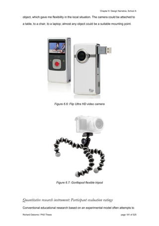 Chapter 6: Design Narrative, School A
Richard Osborne / PhD Thesis page 181 of 525
object, which gave me flexibility in the local situation. The camera could be attached to
a table, to a chair, to a laptop; almost any object could be a suitable mounting point.
Figure 6.6: Flip Ultra HD video camera
Figure 6.7: Gorillapod flexible tripod
Quantitative research instrument: Participant evaluation ratings
Conventional educational research based on an experimental model often attempts to
 