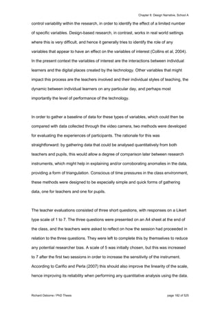 Chapter 6: Design Narrative, School A
Richard Osborne / PhD Thesis page 182 of 525
control variability within the research, in order to identify the effect of a limited number
of specific variables. Design-based research, in contrast, works in real world settings
where this is very difficult, and hence it generally tries to identify the role of any
variables that appear to have an effect on the variables of interest (Collins et al, 2004).
In the present context the variables of interest are the interactions between individual
learners and the digital places created by the technology. Other variables that might
impact this process are the teachers involved and their individual styles of teaching, the
dynamic between individual learners on any particular day, and perhaps most
importantly the level of performance of the technology.
In order to gather a baseline of data for these types of variables, which could then be
compared with data collected through the video camera, two methods were developed
for evaluating the experiences of participants. The rationale for this was
straightforward: by gathering data that could be analysed quantitatively from both
teachers and pupils, this would allow a degree of comparison later between research
instruments, which might help in explaining and/or corroborating anomalies in the data,
providing a form of triangulation. Conscious of time pressures in the class environment,
these methods were designed to be especially simple and quick forms of gathering
data, one for teachers and one for pupils.
The teacher evaluations consisted of three short questions, with responses on a Likert
type scale of 1 to 7. The three questions were presented on an A4 sheet at the end of
the class, and the teachers were asked to reflect on how the session had proceeded in
relation to the three questions. They were left to complete this by themselves to reduce
any potential researcher bias. A scale of 5 was initially chosen, but this was increased
to 7 after the first two sessions in order to increase the sensitivity of the instrument.
According to Carifio and Perla (2007) this should also improve the linearity of the scale,
hence improving its reliability when performing any quantitative analysis using the data.
 