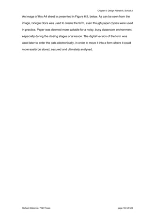 Chapter 6: Design Narrative, School A
Richard Osborne / PhD Thesis page 183 of 525
An image of this A4 sheet in presented in Figure 6.8, below. As can be seen from the
image, Google Docs was used to create the form, even though paper copies were used
in practice. Paper was deemed more suitable for a noisy, busy classroom environment,
especially during the closing stages of a lesson. The digital version of the form was
used later to enter the data electronically, in order to move it into a form where it could
more easily be stored, secured and ultimately analysed.
 