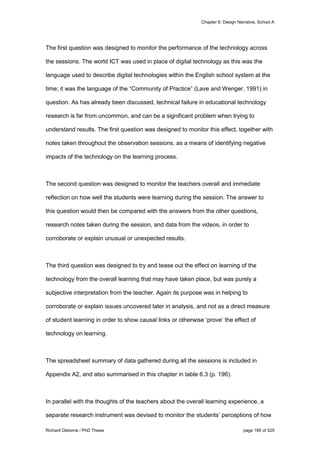 Chapter 6: Design Narrative, School A
Richard Osborne / PhD Thesis page 185 of 525
The first question was designed to monitor the performance of the technology across
the sessions. The world ICT was used in place of digital technology as this was the
language used to describe digital technologies within the English school system at the
time; it was the language of the “Community of Practice” (Lave and Wenger, 1991) in
question. As has already been discussed, technical failure in educational technology
research is far from uncommon, and can be a significant problem when trying to
understand results. The first question was designed to monitor this effect, together with
notes taken throughout the observation sessions, as a means of identifying negative
impacts of the technology on the learning process.
The second question was designed to monitor the teachers overall and immediate
reflection on how well the students were learning during the session. The answer to
this question would then be compared with the answers from the other questions,
research notes taken during the session, and data from the videos, in order to
corroborate or explain unusual or unexpected results.
The third question was designed to try and tease out the effect on learning of the
technology from the overall learning that may have taken place, but was purely a
subjective interpretation from the teacher. Again its purpose was in helping to
corroborate or explain issues uncovered later in analysis, and not as a direct measure
of student learning in order to show causal links or otherwise ‘prove’ the effect of
technology on learning.
The spreadsheet summary of data gathered during all the sessions is included in
Appendix A2, and also summarised in this chapter in table 6.3 (p. 196).
In parallel with the thoughts of the teachers about the overall learning experience, a
separate research instrument was devised to monitor the students’ perceptions of how
 