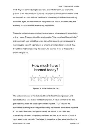 Chapter 6: Design Narrative, School A
Richard Osborne / PhD Thesis page 186 of 525
much they had learned during the sessions - student ‘star’ cards. As before, the
purpose of this instrument was to provide a subjective quantitative measure that could
be compared at a later date with other data in order to explain and/or corroborate any
anomalies. Again, the instrument was designed so that it could be used quickly and
efficiently in a busy teaching and learning environment.
These star cards were approximately the same size as a business card, but printed on
ordinary paper. These contained the short question "How much have I learned today?"
and underneath were printed five empty stars, which students were encouraged to
mark in such a way with a pencil, pen or similar in order to indicate how much they
thought they had learned during the session. An example of one of these cards is
shown in Figure 6.9.
Figure 6.9: Blank student star card
The cards were issued to the students at the end of each teaching session, and
collected back as soon as they had been completed. A visual summary of the data
gathered using these star cards is presented in Figure 6.11 (p. 199) and the
spreadsheet summary of all data gathered during the sessions is included in Appendix
A3. In order to ensure accuracy of data entry, the number of star cards was
automatically calculated using this spreadsheet, and then actual number of physical
cards was counted manually. This helped to ensure that all data was entered into the
 