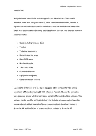 Chapter 6: Design Narrative, School A
Richard Osborne / PhD Thesis page 187 of 525
spreadsheet.
Alongside these methods for evaluating participant experiences, a template for
“research notes” was designed ahead of these classroom observations, in order to
organise the information about each session and allow for observational notes to be
taken in an organised fashion during each observation session. This template included
placeholders for:
● Class (including time and date)
● Teacher
● Technical issue score
● Students learning score
● Use of ICT score
● Number of pupils
● Total ‘Star’ Score
● Objective of lesson
● Equipment being used
● General notes on session
My personal preference is to use a pen equipped tablet computer for note taking,
specifically a Motion Computing LE1600 (shown in Figure 6.10), and the templates
were designed for use with this technology using the Microsoft OneNote software. This
software can be used for working in both print and digital, so paper copies have also
been produced. A blank example of these research notes is therefore included in
Appendix A4, and the full set of research notes is included in Appendix A5.
 