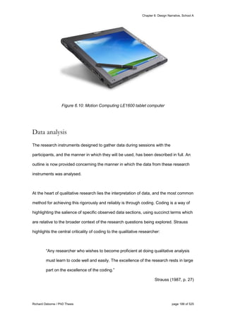 Chapter 6: Design Narrative, School A
Richard Osborne / PhD Thesis page 188 of 525
Figure 6.10: Motion Computing LE1600 tablet computer
Data analysis
The research instruments designed to gather data during sessions with the
participants, and the manner in which they will be used, has been described in full. An
outline is now provided concerning the manner in which the data from these research
instruments was analysed.
At the heart of qualitative research lies the interpretation of data, and the most common
method for achieving this rigorously and reliably is through coding. Coding is a way of
highlighting the salience of specific observed data sections, using succinct terms which
are relative to the broader context of the research questions being explored. Strauss
highlights the central criticality of coding to the qualitative researcher:
“Any researcher who wishes to become proficient at doing qualitative analysis
must learn to code well and easily. The excellence of the research rests in large
part on the excellence of the coding.”
Strauss (1987, p. 27)
 