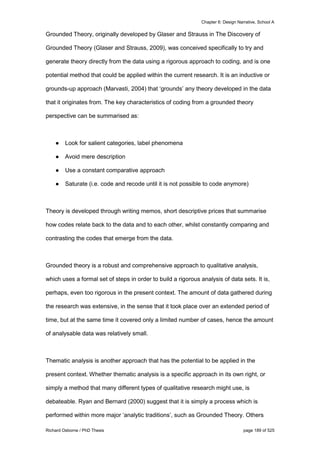 Chapter 6: Design Narrative, School A
Richard Osborne / PhD Thesis page 189 of 525
Grounded Theory, originally developed by Glaser and Strauss in The Discovery of
Grounded Theory (Glaser and Strauss, 2009), was conceived specifically to try and
generate theory directly from the data using a rigorous approach to coding, and is one
potential method that could be applied within the current research. It is an inductive or
grounds-up approach (Marvasti, 2004) that ‘grounds’ any theory developed in the data
that it originates from. The key characteristics of coding from a grounded theory
perspective can be summarised as:
● Look for salient categories, label phenomena
● Avoid mere description
● Use a constant comparative approach
● Saturate (i.e. code and recode until it is not possible to code anymore)
Theory is developed through writing memos, short descriptive prices that summarise
how codes relate back to the data and to each other, whilst constantly comparing and
contrasting the codes that emerge from the data.
Grounded theory is a robust and comprehensive approach to qualitative analysis,
which uses a formal set of steps in order to build a rigorous analysis of data sets. It is,
perhaps, even too rigorous in the present context. The amount of data gathered during
the research was extensive, in the sense that it took place over an extended period of
time, but at the same time it covered only a limited number of cases, hence the amount
of analysable data was relatively small.
Thematic analysis is another approach that has the potential to be applied in the
present context. Whether thematic analysis is a specific approach in its own right, or
simply a method that many different types of qualitative research might use, is
debateable. Ryan and Bernard (2000) suggest that it is simply a process which is
performed within more major ‘analytic traditions’, such as Grounded Theory. Others
 