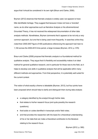 Chapter 6: Design Narrative, School A
Richard Osborne / PhD Thesis page 190 of 525
argue that it should be considered in its own right (Braun and Clarke, 2006).
Bryman (2012) observes that thematic analysis is widely used, but appears to have
little identifiable heritage. They suggest that because it does not have a ‘branded’
name, as do other approaches such as Narrative Analysis or the aforementioned
Grounded Theory, it has not received the widespread documentation of other data
analysis methods. Nonetheless, Bryman comments that it appears to be not only a very
common approach, but one that is being used more frequently. In searches online they
noted their 2000-2007 figure of 400 publications referencing the approach had risen to
1,184 across the 2000-2010 time period, a large increase (Bryman, 2012, p. 579)
Braun and Clarke (2006) propose that thematic analysis is a foundational method for
qualitative analysis. They argue that it’s flexibility and accessibility makes it an ideal
method for general qualitative research, and in particular for those new to the field, as it
helps to develop core skills in qualitative analysis that will be applicable within many
different methods and approaches. From that perspective, it is potentially well suited for
the current context.
The notion of what exactly a theme is debatable (Bryman, 2012), but four points have
been proposed which should help to clarify and distinguish them during data analysis:
● a category identified by the analyst through his/her data;
● that relates to his/her research focus (and quite possibly the research
questions);
● that builds on codes identified in transcripts and/or field notes;
● and that provides the researcher with the basis for a theoretical understanding
of his or her data that can make a theoretical contribution to the literature
relating to the research focus
Bryman (2012, p. 580)
 