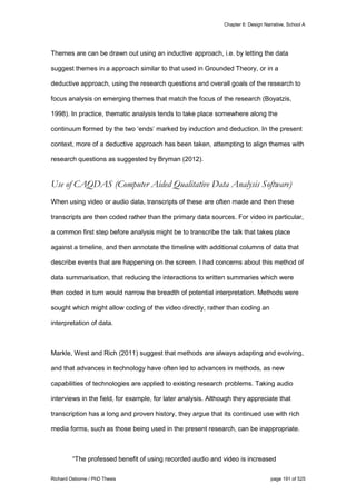 Chapter 6: Design Narrative, School A
Richard Osborne / PhD Thesis page 191 of 525
Themes are can be drawn out using an inductive approach, i.e. by letting the data
suggest themes in a approach similar to that used in Grounded Theory, or in a
deductive approach, using the research questions and overall goals of the research to
focus analysis on emerging themes that match the focus of the research (Boyatzis,
1998). In practice, thematic analysis tends to take place somewhere along the
continuum formed by the two ‘ends’ marked by induction and deduction. In the present
context, more of a deductive approach has been taken, attempting to align themes with
research questions as suggested by Bryman (2012).
Use of CAQDAS (Computer Aided Qualitative Data Analysis Software)
When using video or audio data, transcripts of these are often made and then these
transcripts are then coded rather than the primary data sources. For video in particular,
a common first step before analysis might be to transcribe the talk that takes place
against a timeline, and then annotate the timeline with additional columns of data that
describe events that are happening on the screen. I had concerns about this method of
data summarisation, that reducing the interactions to written summaries which were
then coded in turn would narrow the breadth of potential interpretation. Methods were
sought which might allow coding of the video directly, rather than coding an
interpretation of data.
Markle, West and Rich (2011) suggest that methods are always adapting and evolving,
and that advances in technology have often led to advances in methods, as new
capabilities of technologies are applied to existing research problems. Taking audio
interviews in the field, for example, for later analysis. Although they appreciate that
transcription has a long and proven history, they argue that its continued use with rich
media forms, such as those being used in the present research, can be inappropriate.
“The professed benefit of using recorded audio and video is increased
 