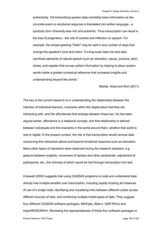 Chapter 6: Design Narrative, School A
Richard Osborne / PhD Thesis page 192 of 525
authenticity. Yet transcribing spoken data inevitably loses information as the
concrete event or emotional response is translated into written language - a
symbolic form inherently less rich and authentic. Thus transcription can result in
the loss of pragmatics - the role of context and inflection on speech. For
example, the simple greeting "Hello" may be said in any number of ways that
change the speaker's tone and intent. Turning audio data into text data
sacrifices elements of natural speech such as intonation, pause, juncture, pitch,
stress, and register that convey added information by helping to place spoken
words inside a greater contextual reference that increases insights and
understanding beyond the words.”
Markle, West and Rich (2011)
The key to the current research is in understanding the relationship between the
intention of individual learners, invariants within the digital place that they are
interacting with, and the affordances that emerge between these two. As has been
argued earlier, affordance is a relational concept, and that relationship is defined
between individuals and the invariants in the world around them, whether that world is
real or digital. In the present context, the risk is that transcription would remove data
concerning this interaction above and beyond emotional response such as intonation.
Many other types of interaction were observed during the research sessions, e.g.
gesture between subjects, movement of laptops and other peripherals, adjustment of
participants, etc., the richness of which would be lost through transcription into text.
Creswell (2009) suggests that using CAQDAS programs to code and understand data
directly has multiple benefits over transcription, including rapidly locating all instances
of use of a single code, identifying and visualising links between different codes across
different sources of data, and combining multiple media types of data. They suggest
four different CAQDAS software packages, MAXqda, Atlas.ti, QSR NVivo and
HyperRESEARCH. Reviewing the appropriateness of these four software packages in
 