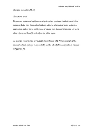 Chapter 6: Design Narrative, School A
Richard Osborne / PhD Thesis page 201 of 525
strongest correlation of 0.53.
Researcher notes
Researcher notes were kept to summarise important events as they took place in the
sessions. Detail from these notes has been added to other data analysis sections as
appropriate, as they cover a wide range of issues, from changes to technical set-up, to
observations and thoughts on the learning taking place.
An example research note is included below in Figure 6.12. A blank example of the
research notes is included in Appendix I4, and the full set of research notes is included
in Appendix A5.
 