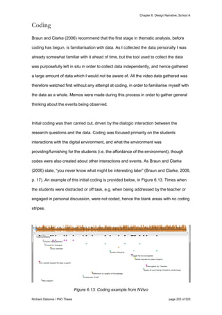 Chapter 6: Design Narrative, School A
Richard Osborne / PhD Thesis page 203 of 525
Coding
Braun and Clarke (2006) recommend that the first stage in thematic analysis, before
coding has begun, is familiarisation with data. As I collected the data personally I was
already somewhat familiar with it ahead of time, but the tool used to collect the data
was purposefully left in situ in order to collect data independently, and hence gathered
a large amount of data which I would not be aware of. All the video data gathered was
therefore watched first without any attempt at coding, in order to familiarise myself with
the data as a whole. Memos were made during this process in order to gather general
thinking about the events being observed.
Initial coding was then carried out, driven by the dialogic interaction between the
research questions and the data. Coding was focused primarily on the students
interactions with the digital environment, and what the environment was
providing/furnishing for the students (i.e. the affordance of the environment), though
codes were also created about other interactions and events. As Braun and Clarke
(2006) state, “you never know what might be interesting later” (Braun and Clarke, 2006,
p. 17). An example of this initial coding is provided below, in Figure 6.13. Times when
the students were distracted or off task, e.g. when being addressed by the teacher or
engaged in personal discussion, were not coded, hence the blank areas with no coding
stripes.
Figure 6.13: Coding example from NVivo
 
