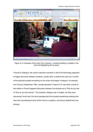 Chapter 6: Design Narrative, School A
Richard Osborne / PhD Thesis page 205 of 525
Figure 6.14: Example of the code ‘Error checker’, a student spotting a mistake in the
text and highlighting this to peers
‘Prompt for dialogue’ was used to describe moments in which the technology appeared
to trigger discussion between students, usually when a student who was not in control
of the keyboard spotted something on the screen that began a dialogue. An example
from Group 2 (September 16th), visually depicted in Figure 6.15, was when a block of
text written in French triggered discussion between the students as to “Why do you like
it? Why do you like drama?”. The students’ dialogue was in English, but they were
discussing French text, this short passage led to the student questioning realising that
they had misunderstood some of the French in question, and hence clarified their own
thinking.
 