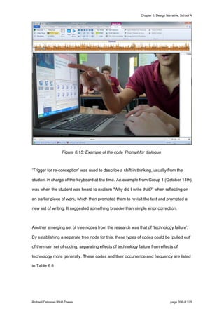 Chapter 6: Design Narrative, School A
Richard Osborne / PhD Thesis page 206 of 525
Figure 6.15: Example of the code ‘Prompt for dialogue’
‘Trigger for re-conception’ was used to describe a shift in thinking, usually from the
student in charge of the keyboard at the time. An example from Group 1 (October 14th)
was when the student was heard to exclaim “Why did I write that?” when reflecting on
an earlier piece of work, which then prompted them to revisit the text and prompted a
new set of writing. It suggested something broader than simple error correction.
Another emerging set of tree nodes from the research was that of ‘technology failure’.
By establishing a separate tree node for this, these types of codes could be ‘pulled out’
of the main set of coding, separating effects of technology failure from effects of
technology more generally. These codes and their occurrence and frequency are listed
in Table 6.8
 