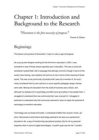 Chapter 1: Introduction & Background to the Research
Richard Osborne / PhD Thesis page 21 of 525
"Discontent is the first necessity of progress."
Thomas A. Edison
Beginnings
This thesis is the product of discontent. I hope it is also a sign of progress.
As a young web designer working for the first time in education in 2001, I was
somewhat in awe of those whose expertise was in education. This was a novel and
somewhat mystical field, with a language that although common enough in terms of the
words I was hearing, was certainly not common to me in terms of the meaning of those
words. This was a true community of practice that I was not a member of. As such I
rarely considered that my own opinions on some specific pedagogic design choices
were valid. Moving into education from the world of business was a shock, and
although my background in psychology provided some grounding in how people learn, I
struggled to understand this new community that I was now part of. I struggled in
particular to understand why this community seemed to value so highly the potential of
technology to transform education.
Technology was my bread and butter, I understood it better than anyone I knew, yet
here I discovered a world where technology seemed to be seen as a panacea for
education's ills, a way of transforming educational practice. But for all my personal
expertise when it came to digital technologies, I couldn’t quite see the link. I couldn’t
Chapter 1: Introduction and
Background to the Research
 