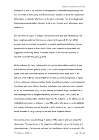 Chapter 6: Design Narrative, School A
Richard Osborne / PhD Thesis page 210 of 525
themselves in, that is the particular teaching scenario and the learning challenge that
was presented to them during an individual lesson, appeared to drive the selection and
different use of particular affordances of the same technology. How context appeared
to prescribe or direct student intention, which in turn directed which affordances were
attended to.
Once the first two stages of analysis, familiarisation with data and initial coding, had
been completed, potential themes were selected and reviewed. Bryman (2012)
suggests that an ‘emphasis on repetition’ is a useful way to begin to identify themes,
though cautions against a direct match. Whilst many uses of the same codes may
suggest an overarching theme, it “must be relevant to the research questions or
research focus” (Bryman, 2012, p. 580).
Whilst reviewing the many codes under the tree node ‘externalised cognition’, it was
suspected that different types of activity in the students appeared to lead to different
codes. What was noticeable was that the students focused on those areas of the
software which had most relevance to them for their specific learning needs at a point
in time, and ignored others completely. Adobe Visual Communicator is a complex piece
of software, with many different functions and abilities that might have been attended
to, but the students were using it in very focused and specific ways. This would be in
line with the principle of interpretive flexibility (Pinch and Bijker, 1984), in that the
learners are only focused on what they need from the software, i.e. the affordances as
related to their intention at that point in time. Many other affordances, e.g. the ability to
add imagery, to browse external websites, to add transitions, etc., are not needed and
hence appeared to be ignored by the learners within a specific session.
For example, in one session (Group 1, October 14th) a pair of girls were chosen for
observation. They spent most of the class time working with real word textbooks, and
discussing issues of vocabulary, and used the digital place provided as a repository for
 