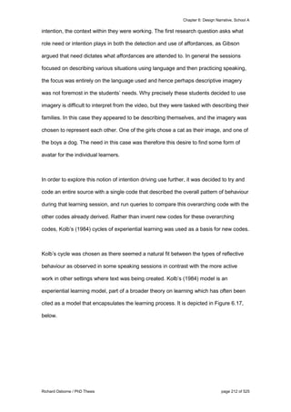 Chapter 6: Design Narrative, School A
Richard Osborne / PhD Thesis page 212 of 525
intention, the context within they were working. The first research question asks what
role need or intention plays in both the detection and use of affordances, as Gibson
argued that need dictates what affordances are attended to. In general the sessions
focused on describing various situations using language and then practicing speaking,
the focus was entirely on the language used and hence perhaps descriptive imagery
was not foremost in the students’ needs. Why precisely these students decided to use
imagery is difficult to interpret from the video, but they were tasked with describing their
families. In this case they appeared to be describing themselves, and the imagery was
chosen to represent each other. One of the girls chose a cat as their image, and one of
the boys a dog. The need in this case was therefore this desire to find some form of
avatar for the individual learners.
In order to explore this notion of intention driving use further, it was decided to try and
code an entire source with a single code that described the overall pattern of behaviour
during that learning session, and run queries to compare this overarching code with the
other codes already derived. Rather than invent new codes for these overarching
codes, Kolb’s (1984) cycles of experiential learning was used as a basis for new codes.
Kolb’s cycle was chosen as there seemed a natural fit between the types of reflective
behaviour as observed in some speaking sessions in contrast with the more active
work in other settings where text was being created. Kolb’s (1984) model is an
experiential learning model, part of a broader theory on learning which has often been
cited as a model that encapsulates the learning process. It is depicted in Figure 6.17,
below.
 